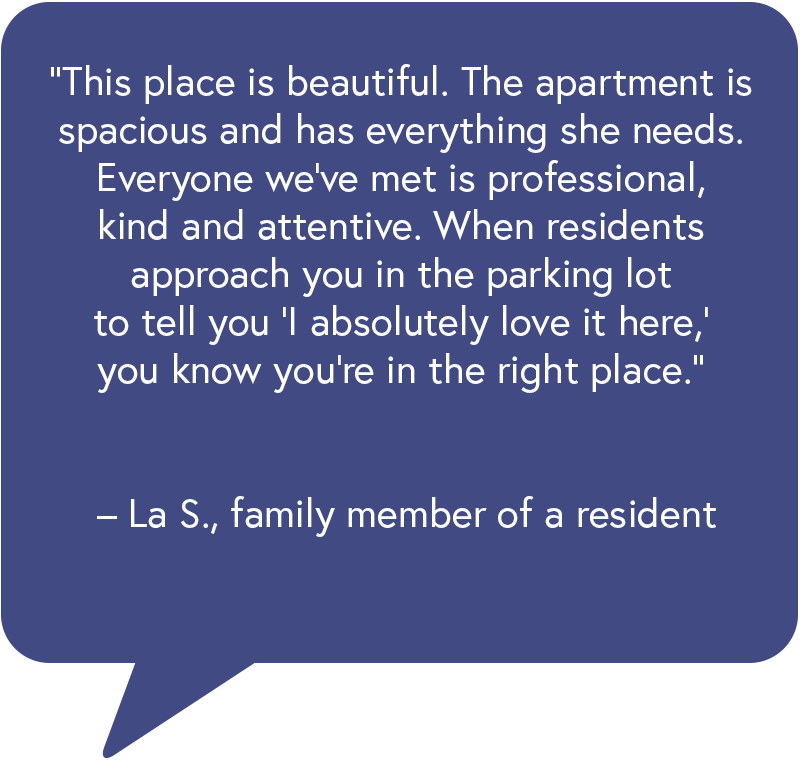 o “This place is beautiful. The apartment is spacious and has everything she needs. Everyone we’ve met is professional, kind and attentive. When residents approach you in the parking lot to tell you ‘I absolutely love it here,’ you know you’re in the right place.” – La S., family member of a resident