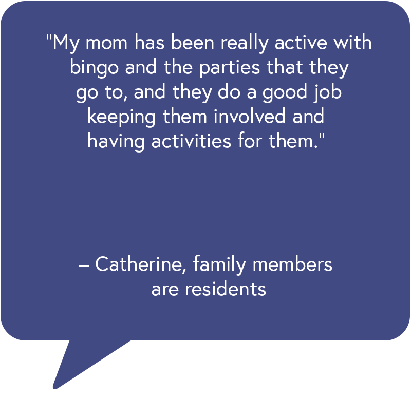 o “My mom has been really active with bingo and the parties that they go to, and they do a good job keeping them involved and having activities for them.” – Catherine, family members are residents